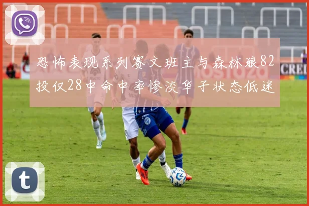 恐怖表现系列赛文班主与森林狼82投仅28中命中率惨淡华子状态低迷仅10投3中