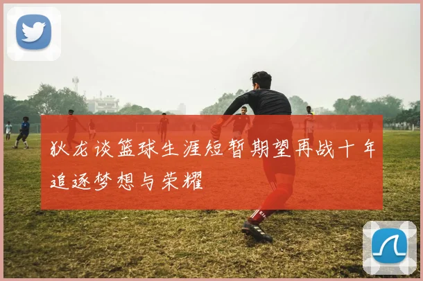 狄龙谈篮球生涯短暂期望再战十年追逐梦想与荣耀