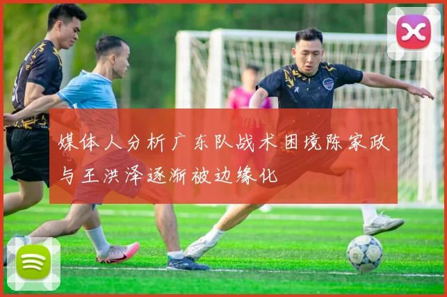 媒体人分析广东队战术困境陈家政与王洪泽逐渐被边缘化