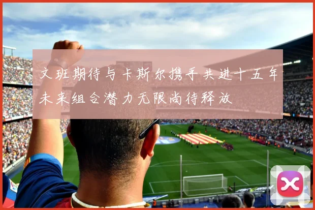 文班期待与卡斯尔携手共进十五年未来组合潜力无限尚待释放