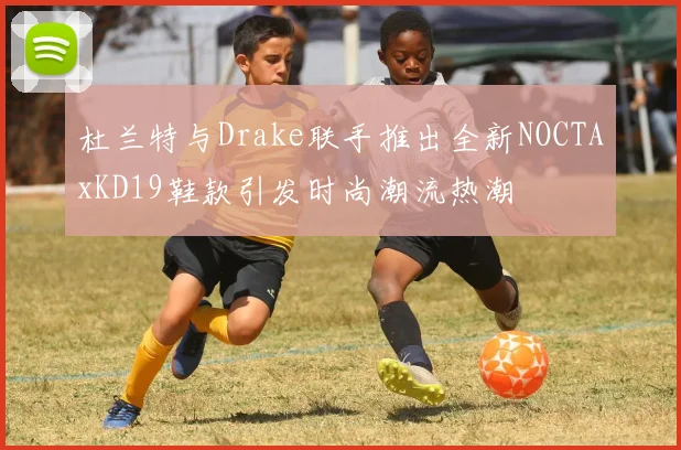 杜兰特与Drake联手推出全新NOCTAxKD19鞋款引发时尚潮流热潮