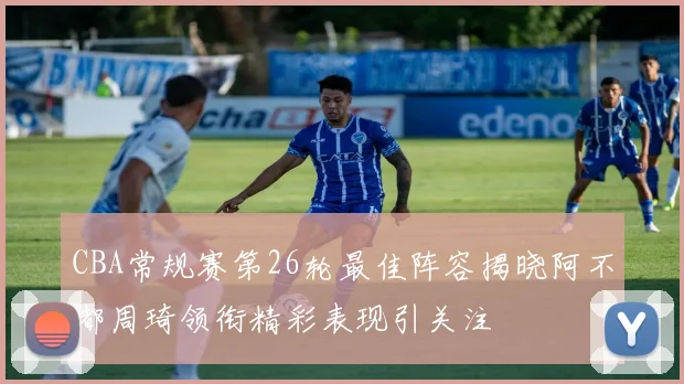 CBA常规赛第26轮最佳阵容揭晓阿不都周琦领衔精彩表现引关注