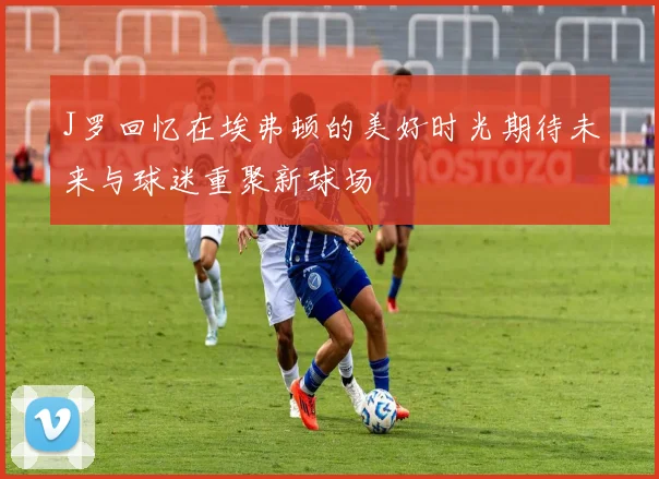 J罗回忆在埃弗顿的美好时光期待未来与球迷重聚新球场
