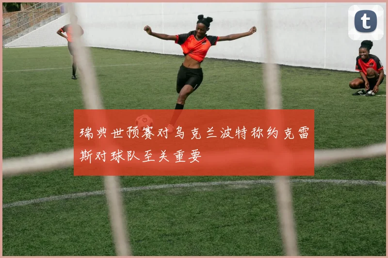 瑞典世预赛对乌克兰波特称约克雷斯对球队至关重要