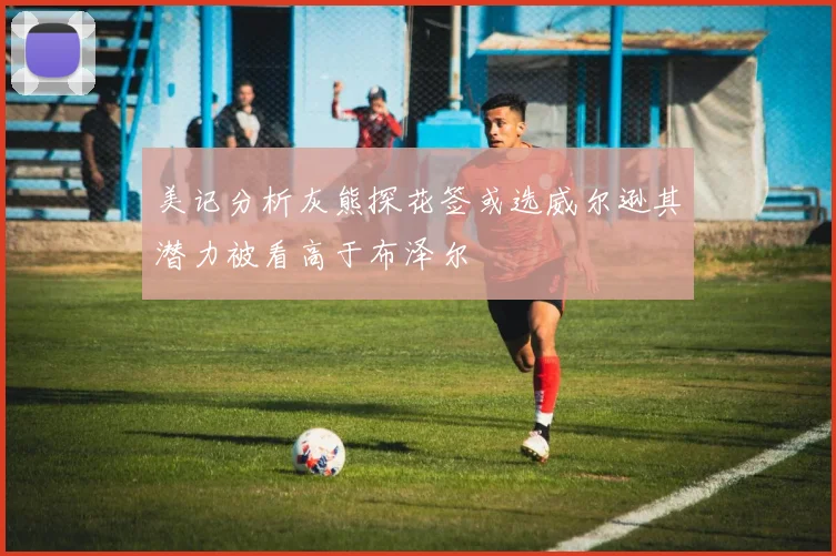 美记分析灰熊探花签或选威尔逊其潜力被看高于布泽尔