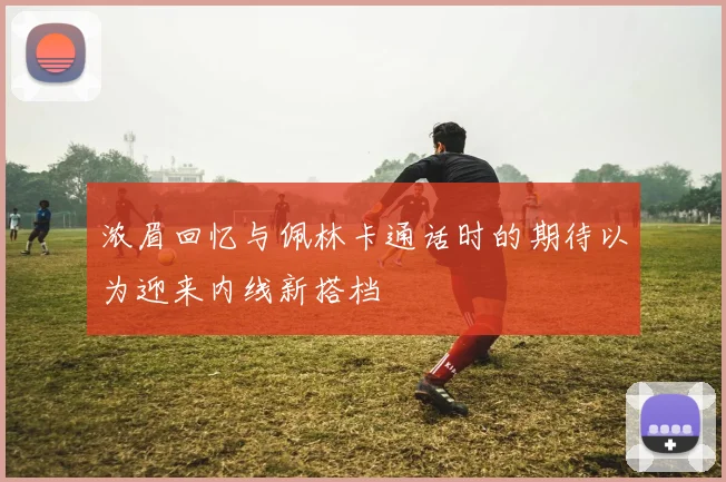 浓眉回忆与佩林卡通话时的期待以为迎来内线新搭档