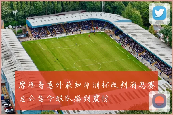 摩洛哥意外获知非洲杯改判消息赛后公告令球队感到震惊