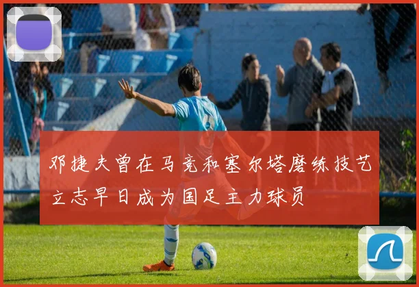 邓捷夫曾在马竞和塞尔塔磨练技艺立志早日成为国足主力球员