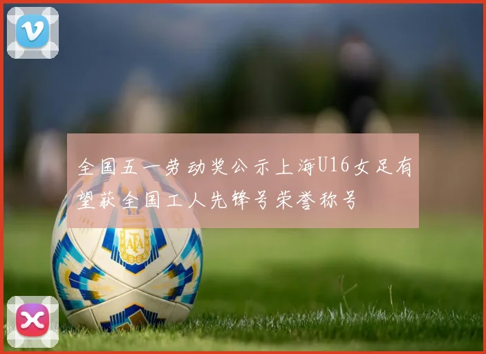 全国五一劳动奖公示上海U16女足有望获全国工人先锋号荣誉称号