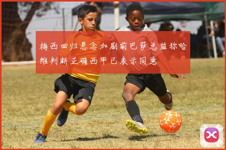 梅西回归悬念加剧前巴萨总监称哈维判断正确西甲已表示同意