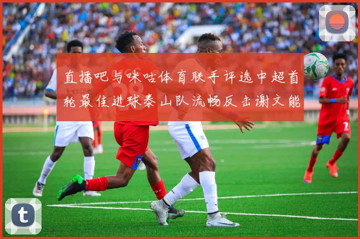直播吧与咪咕体育联手评选中超首轮最佳进球泰山队流畅反击谢文能精彩破门