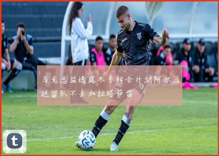 马竞总监透露冬季转会计划阿尔马达留队不去加拉塔萨雷