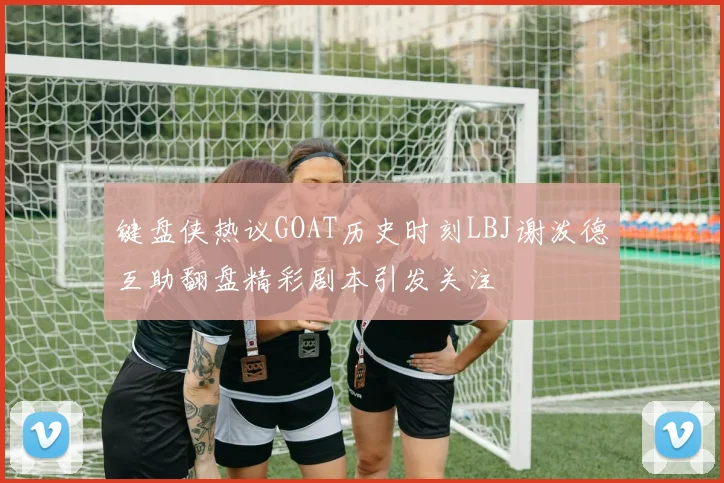 键盘侠热议GOAT历史时刻LBJ谢泼德互助翻盘精彩剧本引发关注