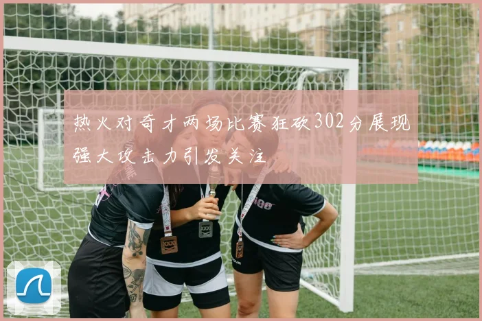 热火对奇才两场比赛狂砍302分展现强大攻击力引发关注
