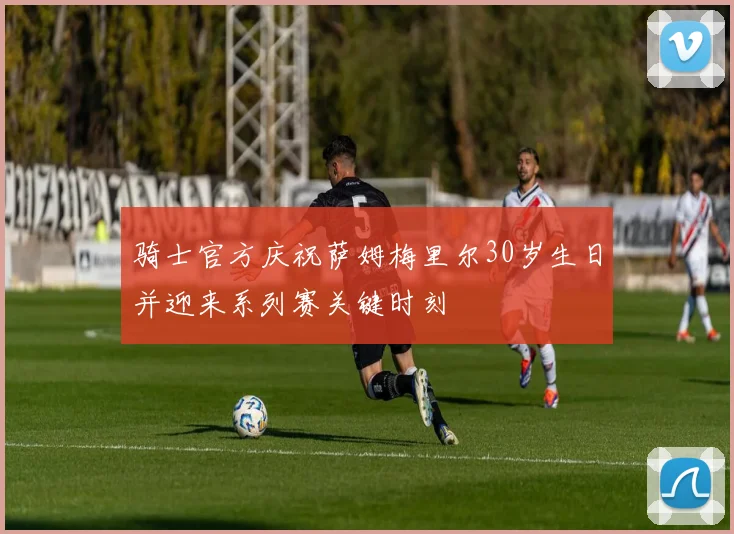 骑士官方庆祝萨姆梅里尔30岁生日并迎来系列赛关键时刻