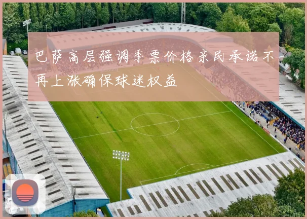 巴萨高层强调季票价格亲民承诺不再上涨确保球迷权益