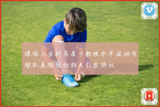 媒体人分析乌度卡教练水平波动与球队表现密切相关引发热议