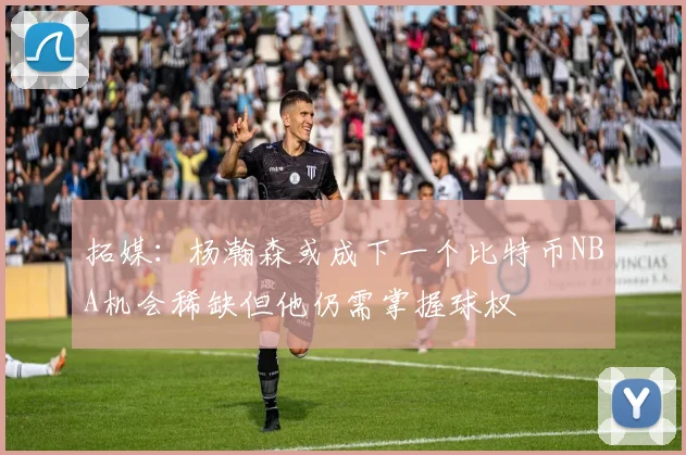 拓媒：杨瀚森或成下一个比特币NBA机会稀缺但他仍需掌握球权