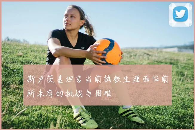 斯卢茨基坦言当前执教生涯面临前所未有的挑战与困难