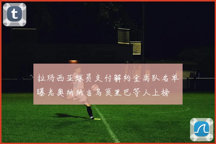 拉玛西亚球员支付解约金离队名单曝光奥纳纳吉乌莫里巴等人上榜